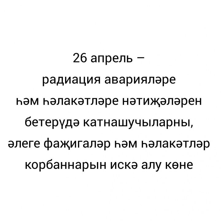26 апрель – радиация аварияләре һәм һәлакәтләре нәтиҗәләрен бетерүдә катнашучыларны, әлеге фаҗигаләр һәм һәлакәтләр  корбаннарын искә алу көне